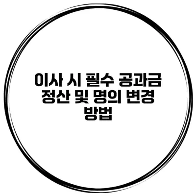 이사 시 필수 공과금 정산 및 명의 변경 방법